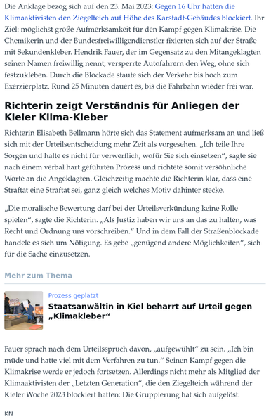 Hendrik Fauer, der im Gegensatz zu den Mitangeklagten seinen Namen freiwillig nennt, versperrte Autofahrern den Weg, ohne sich festzukleben. Durch die Blockade staute sich der Verkehr bis hoch zum Exerzierplatz. Rund 25 Minuten dauert es, bis die Fahrbahn wieder frei war.

Richterin zeigt Verständnis für Anliegen der Kieler Klima-Kleber

Richterin Elisabeth Bellmann hörte sich das Statement aufmerksam an und ließ sich mit der Urteilsentscheidung mehr Zeit als vorgesehen. „Ich teile Ihre Sorgen und halte es nicht für verwerflich, wofür Sie sich einsetzen“, sagte sie nach einem verbal hart geführten Prozess und richtete somit versöhnliche Worte an die Angeklagten. Gleichzeitig machte die Richterin klar, dass eine Straftat eine Straftat sei, ganz gleich welches Motiv dahinter stecke.

„Die moralische Bewertung darf bei der Urteilsverkündung keine Rolle spielen“, sagte die Richterin. „Als Justiz haben wir uns an das zu halten, was Recht und Ordnung uns vorschreiben.“ Und in dem Fall der Straßenblockade handele es sich um Nötigung. Es gebe „genügend andere Möglichkeiten“, sich für die Sache einzusetzen.

Fauer sprach nach dem Urteilsspruch davon, „aufgewühlt“ zu sein. „Ich bin müde und hatte viel mit dem Verfahren zu tun.“ Seinen Kampf gegen die Klimakrise werde er jedoch fortsetzen. Allerdings nicht mehr als Mitglied der Klimaaktivisten der „Letzten Generation“, die den Ziegelteich während der Kieler Woche 2023 blockiert hatten: Die Gruppierung hat sich aufgelöst.

KN