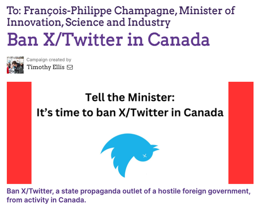 Top section is text, "To: Francois-Philippe Champagne, Minister of Innovation, Science and Industry" 

Ban X/Twitter in Canada  
Petition created by Timothy Ellis 

Below that is a graphic with red bars on either end of a white space connoting the Canadian flag. In the centre is an upside down Twitter bird logo with an x for it's eye. Above that is text that reads, "Tell the Minister: It’s time to ban X/Twitter in Canada". 

Bottom of the graphic says, "Ban X/Twitter, a state propaganda outlet of a hostile foreign government, from activity in Canada."