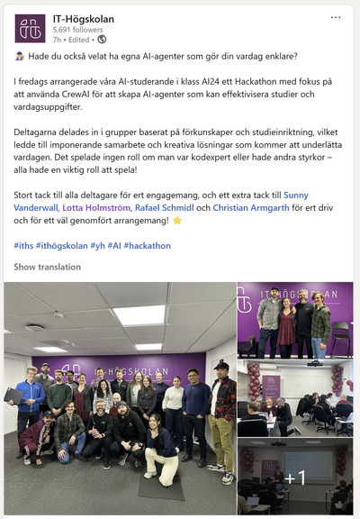 Skärmdump från IT-högskolans konto på LinkedIn. Foton från hackaton (gruppfoto, bilder från datorsal). Texten i inlägget: 
"Hade du också velat ha egna AI-agenter som gör din vardag enklare?

I fredags arrangerade våra AI-studerande i klass AI24 ett Hackathon med fokus på att använda CrewAI för att skapa AI-agenter som kan effektivisera studier och vardagsuppgifter.

Deltagarna delades in i grupper baserat på förkunskaper och studieinriktning, vilket ledde till imponerande samarbete och kreativa lösningar som kommer att underlätta vardagen. Det spelade ingen roll om man var kodexpert eller hade andra styrkor – alla hade en viktig roll att spela!

Stort tack till alla deltagare för ert engagemang, och ett extra tack till Sunny Vanderwall, Lotta Holmström, Rafael Schmidl och Christian Armgarth för ert driv och för ett väl genomfört arrangemang!"