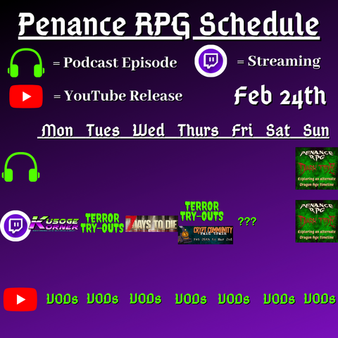 Purple and black background with white and green text reading "Penance RPG Schedule February twenty fourth"
Green headphones on row 1 are marked as a new podcast episode, a twitch logo as streaming on row 2 and a YouTube logo as YouTube release on row 3.

The lower half has a table with the days Monday to Sunday, with row one being podcast episode, two being twitch and row three being youtube. Underneath are logos for each game. 

Monday - Kusoge Korner and VODs
Tuesday - Terror try outs and VODs
Wednesday - 7 Days To Die and VODs
Thursday - Terror try outs, Crypt Community Raid Train and VODs
Friday - Terror try outs  andVODs
Saturday - VODs
Sunday - Dark Tide episode, Dark Tide and VODs