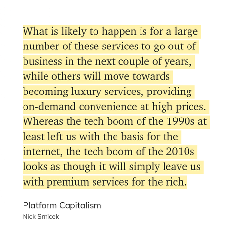 What is likely to happen is for a large number of these services to go out of business in the next couple of years, while others will move towards becoming luxury services, providing on-demand convenience at high prices. Whereas the tech boom of the 1990s at least left us with the basis for the internet, the tech boom of the 2010s looks as though it will simply leave us with premium services for the rich.

Platform Capitalism
Nick Srnicek