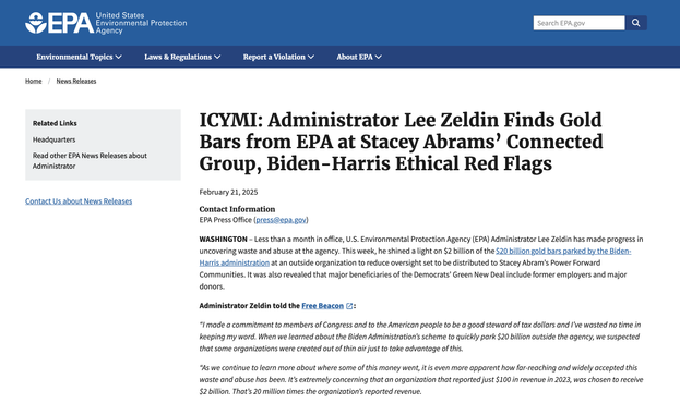 ICYMI: Administrator Lee Zeldin Finds Gold Bars from EPA at Stacey Abrams’ Connected Group, Biden-Harris Ethical Red Flags

February 21, 2025
Contact Information
EPA Press Office (press@epa.gov)

WASHINGTON – Less than a month in office, U.S. Environmental Protection Agency (EPA) Administrator Lee Zeldin has made progress in uncovering waste and abuse at the agency. This week, he shined a light on $2 billion of the $20 billion gold bars parked by the Biden-Harris administration at an outside organization to reduce oversight set to be distributed to Stacey Abram’s Power Forward Communities. It was also revealed that major beneficiaries of the Democrats’ Green New Deal include former employers and major donors. 

Administrator Zeldin told the Free Beacon: 

“I made a commitment to members of Congress and to the American people to be a good steward of tax dollars and I’ve wasted no time in keeping my word. When we learned about the Biden Administration’s scheme to quickly park $20 billion outside the agency, we suspected that some organizations were created out of thin air just to take advantage of this.  

“As we continue to learn more about where some of this money went, it is even more apparent how far-reaching and widely accepted this waste and abuse has been. It’s extremely concerning that an organization that reported just $100 in revenue in 2023, was chosen to receive $2 billion. That’s 20 million times the organization’s reported revenue.