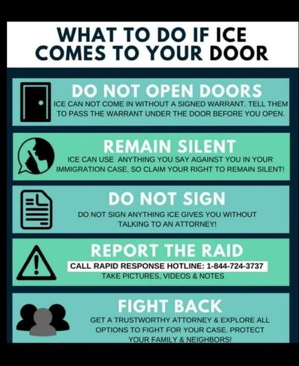 WHAT TO DO IF ICE COMES TO YOUR DOOR DO NOT OPEN DOORS ICE CAN NOT COME IN WITHOUT A SIGNED WARRANT. TELL THEM TO PASS THE WARRANT UNDER THE DOOR BEFORE YOU OPEN. REMAIN SILENT ICE CAN USE ANYTHING YOU SAY AGAINST YOU IN YOUR IMMIGRATION CASE, SO CLAIM YOUR RIGHT TO REMAIN SILENT! DO NOT SIGN DO NOT SIGN ANYTHING ICE GIVES YOU WITHOUT TALKING TO AN ATTORNEY! REPORT THE RAID CALL RAPID RESPONSE HOTLINE: 1-844-724-3737 TAKE PICTURES, VIDEOS & NOTES FIGHT BACK GET A TRUSTWORTHY ATTORNEY & EXPLORE ALL OPTIONS TO FIGHT FOR YOUR CASE. PROTECT YOUR FAMILY & NEIGHBORS!