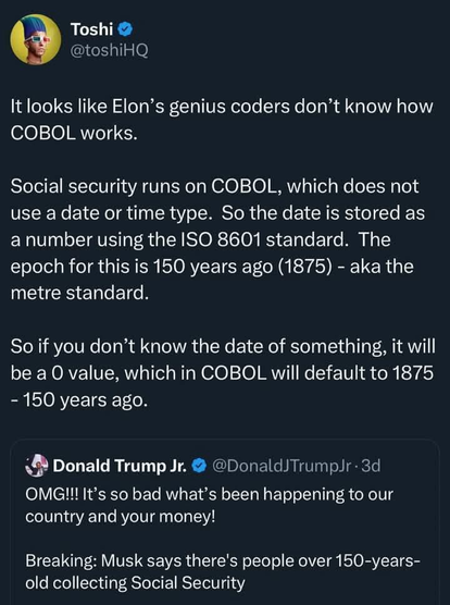 Toshi @toshiHQ It looks like Elon's genius coders don't know how COBOL works. Social security runs on COBOL, which does not use a date or time type. So the date is stored as a number using the ISO 8601 standard. The epoch for this is 150 years ago (1875) - aka the metre standard. So if you don't know the date of something, it will be a O value, which in COBOL will default to 1875 - 150 years ago. Donald Trump Jr. @DonaldJTrumpJr• 3d OMG!!! It's so bad what's been happening to our country and your money! Breaking: Musk says there's people over 150-years-old collecting Social Security