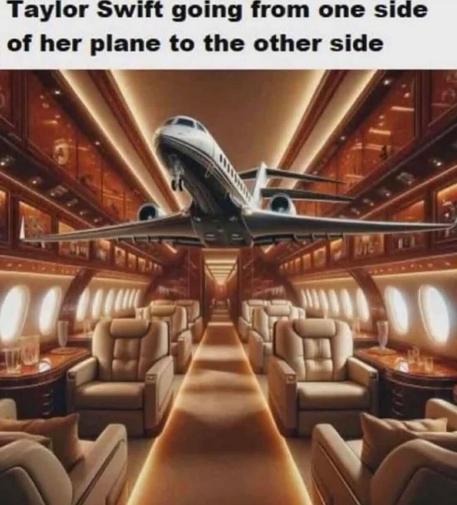Taylor Swift going from one side of her plane to the other:
* Image of a plane flying inside of a plane*