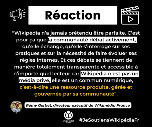 “Wikipédia n’a jamais prétendu être parfaite. C’est pour ça que la communauté débat activement, qu’elle échange, qu’elle s’interroge sur ses pratiques et sur la nécessité de faire évoluer ses règles internes. Et ces débats se tiennent de manière totalement transparente et accessible à n’importe quel lecteur car Wikipédia n’est pas un média privé, elle est un commun numérique, c’est-à-dire une ressource produite, gérée et gouvernée par sa communauté”.