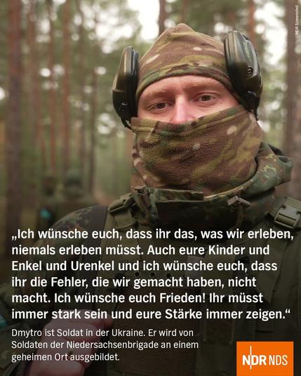 „Ich wünsche euch, dass ihr das, was wir erleben, niemals erleben müsst. Auch eure Kinder und Enkel und Urenkel und ich wünsche euch, dass ihr die Fehler, die wir gemacht haben, nicht macht. Ich wünsche euch Frieden! Ihr müsst immer stark sein und eure Stärke immer zeigen." 

Dmytro ist Soldat in der Ukraine. Er wird von Soldaten der Niedersachsenbrigade an einem geheimen Ort ausgebildet.