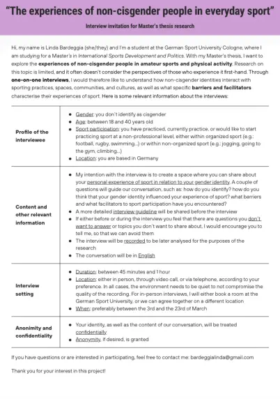 • Gender: you don't identify as cisgender
• Age: between 18 and 40 years old
• Sport participation: you have practiced, currently practice, or would like to start practicing sport at a non-professional level, either within organized sport (e.g.: football, rugby, swimming...) or within non-organized sport (e.g.: jogging, going to the gym, climbing...)
• Location: you are based in Germany
• My intention with the interview is to create a space where you can share about your personal experience of sport in relation to your gender identity. A couple of questions will guide our conversation, such as: how do you identify? how do you think that your gender identity influenced your experience of sport? what barriers and what facilitators to sport participation have you encountered?
• A more detailed interview guideline will be shared before the interview
• If either before or during the interview you feel that there are questions you don't. want to answer or topics you don't want to share about, I would encourage you to tell me, so that we can avoid them
• The interview will be recorded to be later analysed for the purposes of the research
• The conversation will be in English

• Duration: between 45 minutes and 1 hour
• Location: either in person, through video call, or via telephone, according to your preference. In all cases, the environment needs to be quiet to not compromise the quality of the recording. For in-person interviews, I will either book a room at the German Sport Univ
