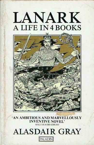 Book cover

LANARK
A LIFE IN 4 BOOKS

"An ambitious and marvellously inventive novel" – Malcolm Bradbury

ALASDAIR GRAY

Publisher: Paladin

The artwork by Alasdair Gray – in black and white, with golden clouds – depicts a figurative State towering over a panoramic view across Scotland, looking from west to east. The figure is bearded, masculine, blank-eyed, and wears a crown. It holds a sword in its right hand, labelled "FORCE", and a crozier in its left hand, labelled "persuasion". Apart from the hands and face the giant figure is formed from little people: a ring of wigged judges around its throat, bowler-hatted men with pointing arms giving orders across its chest and shoulders, a teeming mass of faceless individuals making up its torso. Its left arm consists of kneeling worshippers and open-mouthed preachers; its right is a phalanx of marching soldiers.

Scotland, curved and distorted, is spread out beneath and in front of the figure. Discernible landmarks include Glasgow University tower; John Knox’s statue in the Glasgow Necropolis; the Wallace Monument; the Grangemouth oil refinery; St Giles Cathedral; Edinburgh Castle; the Forth & Tay bridges; & the experimental fast-breeder nuclear reactor at Dounreay. Also visible are oil rigs in the North Sea, nuclear submarines in the Irish Sea & Holy Loch, & the paddle-steamer PS Waverley sailing down the Clyde.