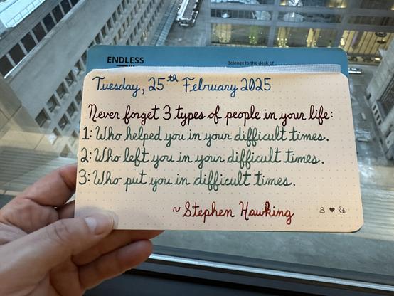 A pen quote of Stephen Hawking which reads:
“Never forget 3 types of people in your life:
1: Who helped you in your difficult times.
2: Who left you in your difficult times.
3: Who put you in difficult times.”
Written in Pelikan Edelstein Topaz, Dominant Industry inks: Ginger Chicken & Chicken in the Sky with Diamonds, and finally Montblanc James Purdey & Sons Single Malt.