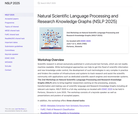 Natural Scientific Language Processing and Research Knowledge Graphs (NSLP 2025)
logo 	2nd Workshop on Natural Scientific Language Processing and Research Knowledge Graphs (NSLP 2025)

Co-located with ESWC 2025
June 1 or 2, 2025 (TBD)
Portoroz, Slovenia
Workshop Overview

Scientific research is almost exclusively published in unstructured text formats, which are not readily machine-readable. While technological approaches can help to get this flood of scientific information and new knowledge under control, the development of such technologies is very complex in practice and hinders the creation of infrastructures and systems to track research and assist the scientific community with applications such as dedicated scientific search engines and recommender systems. The 2nd Workshop on Natural Scientific Language Processing and Research Knowledge Graphs (NSLP) aims to bring together researchers working on the processing, analysis, transformation and making-use-of scientific language and Research Knowledge Graphs including all relevant sub-topics. NSLP 2025 is a full-day workshop co-located with ESWC 2025 to be held in Portoroz, Slovenia in June 2025. The workshop consists of a keynote speaker as well as presentations and posters of accepted papers.

In addition, the workshop offers three shared tasks:

    MESD: Metadata Extraction from Scholarly Documents
    FoRC: Field of Research Classification
    ReadMe2KG: Github ReadMe to Knowledge