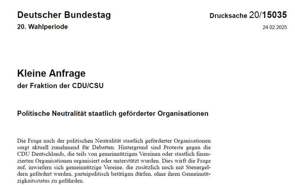 Kleine Anfrage der Fraktion der CDU/CSU
Politische Neutralität staatlich geförderter Organisationen
Die Frage nach der politischen Neutralität staatlich geförderter Organisationen sorgt aktuell zunehmend für Debatten. Hintergrund sind Proteste gegen die CDU Deutschlands, die teils von gemeinnützigen Vereinen oder staatlich finan-zierten Organisationen organisiert oder unterstützt wurden. Dies wirft die Frage auf, inwiefern sich gemeinnützige Vereine, die zusätzlich noch mit Steuergel-dern gefördert werden, parteipolitisch betätigen dürfen, ohne ihren Gemeinnüt-zigkeitsstatus zu gefährden.