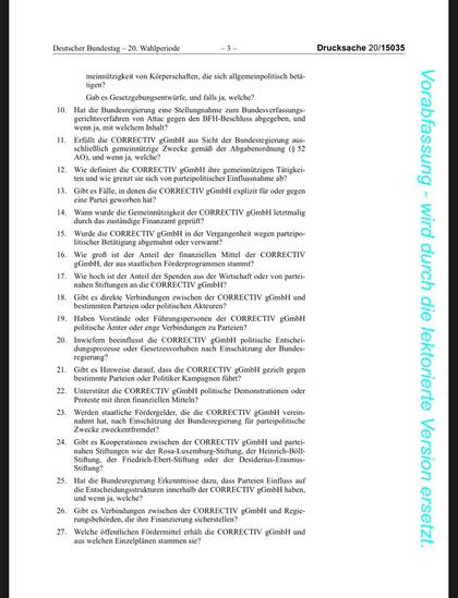 0. Hat die Bundesregierung eine Stellungnahme zum Bundesverfassung erichtsverfahren von Attac gegen den BFH-Beschluss abgegeben, ur wenn ja, mit welchem Inhalt?
11. Erfüllt die CORRECTIV gGmbH aus Sicht der Bundesregierung ausschließlich gemeinnützige Zwecke gemäß der Abgabenordnung (§ 52
AO), und wenn ja, welche?
12. Wie definiert die CORRECTIV gGmbH ihre gemeinnützigen Tätigkeiten und wie grenzt sie sich von parteipolitischer Einflussnahme ab?
13. Gibt es Fälle, in denen die CORRECTIV gGmbH explizit für oder gegen eine Partei geworben hat?
14. Wann wurde die Gemeinnützigkeit der CORRECTIV gGmbH letztmalig
durch das zuständige Finanzamt geprüft?
15. Wurde die CORRECTIV gGmbH in der Vergangenheit wegen parteipolitischer Betätigung abgemahnt oder verwarnt?
16. Wie groß ist der Anteil der finanziellen Mittel der CORRECTIV
gGmbH, der aus staatlichen Förderprogrammen stammt?
17. Wie hoch ist der Anteil der Spenden aus der Wirtschaft oder von partei-nahen Stiftungen an die CORRECTIV gGmbH?
18. Gibt es direkte Verbindungen zwischen der CORRECTIV gGmbH und bestimmten Parteien oder politischen Akteuren?
19. Haben Vorstände oder Führungspersonen der CORRECTIV gGmbH
politische Ämter oder enge Verbindungen zu Parteien?
0. Inwiefern beeinflusst die CORRECTIV gGmbH politische Entsche ungsprozesse oder Gesetzesvorhaben nach Einschätzung der Bunde.
regierung?
21. Gibt es Hinweise darauf, dass die CORRECTIV gGmbH gezielt gegen bestimmte Parteien oder Politiker Kampagnen führt?