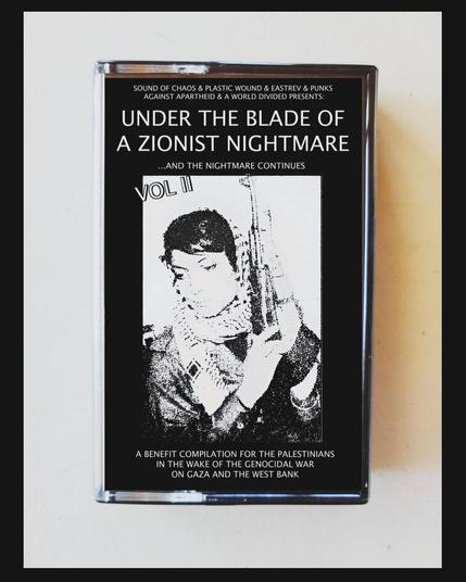 image of a black and white casette tape on a white background depicting Leila Khaled w/ an AK47 wearing a kuffiyeh. At the top it says: SOUND OF CHAOS & PLASTIC WOUND & EASTREV & PUNKS AGAINST APARTHEID & A WORLD DIVIDED PRESENTS

UNDER THE BLADE OF A ZIONIST NIGHTMARE
...AND THE NIGHTMARE CONTINUES

Underneath the image, it reads:

A BENEFIT COMPILATION FOR THE PALESTINIANS IN THE WAKE OF THE GENOCIDAL WAR ON GAZA AND THE WEST BANK