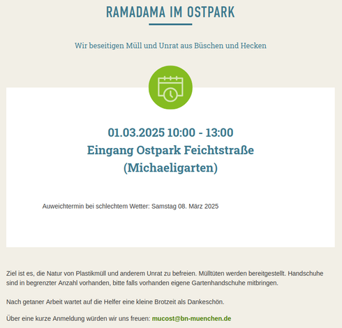 Screenshot Detail Webseite:

Ramadama im Ostpark,

Wir beseitigen Müll und Unrat aus Büschen und Hecken,
 01.03.2025 10:00 - 13:00 Eingang Ostpark Feichtstraße (Michaeligarten),

Ausweichtermin bei schlechtem Wetter: Samstag 08. März 2025.

Ziel ist es, die Natur von Plastikmüll und anderem Unrat zu befreien. Mülltüten werden bereitgestellt. Handschuhe sind in begrenzter Anzahl vorhanden, bitte falls vorhanden eigene Gartenhandschuhe mitbringen.

Nach getaner Arbeit wartet auf die Helfer eine kleine Brotzeit als Dankeschön.
Über eine kurze Anmeldung würden wir uns freuen: mucost@bn-muenchen.de