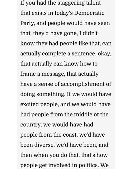 If you had the staggering talent that exists in today's Democratic Party, and people would have seen that, they'd have gone, I didn't know they had people like that, can actually complete a sentence, okay, that actually can know how to frame a message, that actually have a sense of accomplishment of doing something. If we would have excited people, and we would have had people from the middle of the country, we would have had people from the coast, we'd have been diverse, we'd have been, and then when you do that, that's how people get involved in politics.