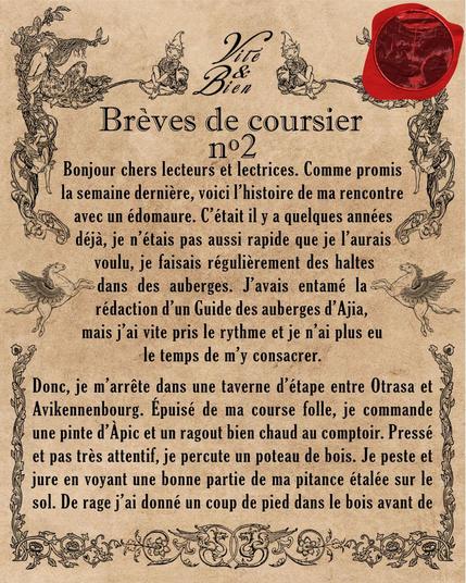 Bonjour chers lecteurs et lectrices. Comme promis la semaine dernière, voici l'histoire de ma rencontre avec un édomaure. C'était il y a quelques années déjà, je n'étais pas aussi rapide que je l'aurais voulu, je faisais régulièrement des haltes dans des auberges. J'avais entamé la rédaction d'un Guide des auberges d'Ajia, mais j'ai vite pris le rythme et je n'ai plus eu le temps de m'y consacrer.
Donc, je m'arrête dans une taverne d'étape entre Otrasa et Avikennenbourg. Épuisé de ma course folle, je commande une pinte d'Àpic et un ragout bien chaud au comptoir. Pressé et pas très attentif, je percute un poteau de bois. Je peste et jure en voyant une bonne partie de ma pitance étalée sur le sol. De rage j'ai donné un coup de pied dans le bois avant de m'installer à une table un peu plus loin.