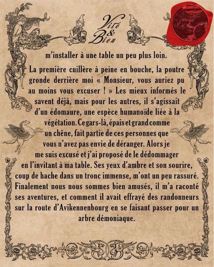 La première cuillère à peine en bouche, la poutre gronde derrière moi « Monsieur, vous auriez pu au moins vous excuser ! » Les mieux informés le savent déjà, mais pour les autres, il s'agissait d'un édomaure, une espèce humanoïde liée à la végétation. Ce gars-là, épais et grand comme un chêne, fait partie de ces personnes que vous n'avez pas envie de déranger. Alors je me suis excusé et j'ai proposé de le dédommager en l'invitant à ma table. Ses yeux d'ambre et son sourire, coup de hache dans un tronc immense, m'ont un peu rassuré. Finalement nous nous sommes bien amusés, il m'a raconté ses aventures, et comment il avait effrayé des randonneurs sur la route d'Avikennenbourg en se faisant passer pour un arbre démoniaque.

La semaine prochaine, je vous présenterai l'une de mes plus belles livraisons !