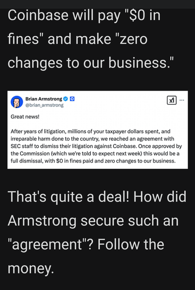 Coinbase will pay "S0 in fines" and make "zero changes to our business.” 0 ?  After years of litigation, millions of your taxpayer dollars spent, and irreparable harm done to the country, we reached an agreement with SEC staff to dismiss their litigation against Coinbase. Once approved by the Commission (which we're told to expect next week) this would be a full dismissal, with $0 in fines paid and zero changes to our business.   

 That's quite a deal! How did Armstrong secure such an "agreement’? Follow the money.