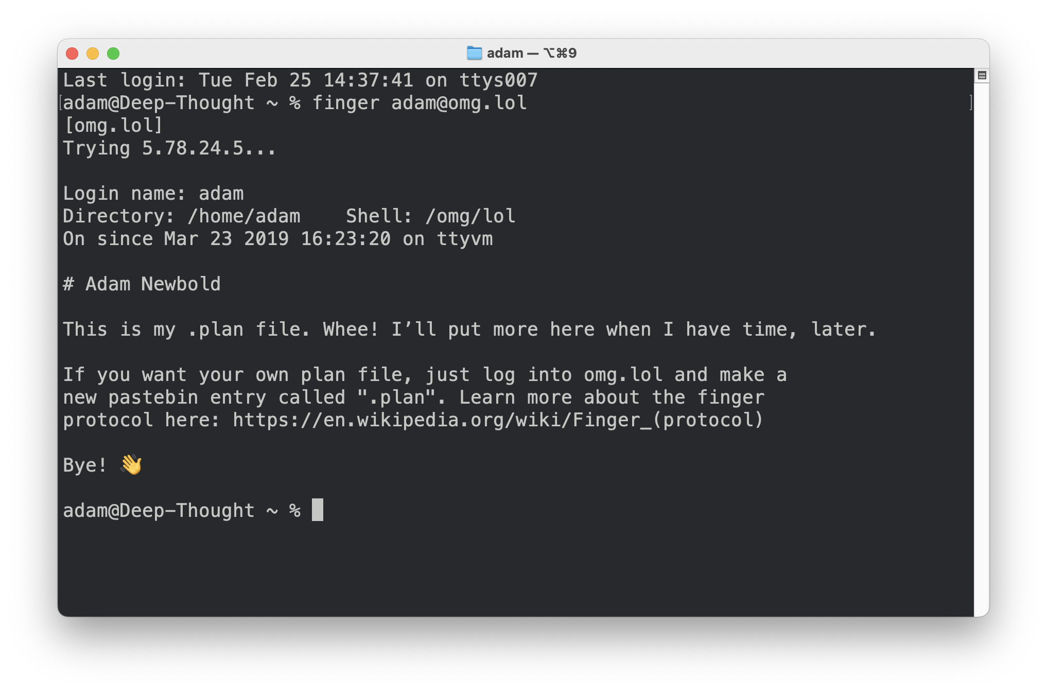 A screenshot of a terminal window showing the command “finger adam@omg.lol” and the command output: [omg. lol] Trying 5.78.24.5... Login name: adam Directory: /home/adam Shell: /omg/lol On since Mar 23 2019 16:23:20 on ttyvm # Adam Newbold This is my -plan file. Whee! I'll put more here when I have time, later. If you want your own plan file, just log into omg. lol and make a new pastebin entry called ".plan". Learn more about the finger protocol here: https://en.wikipedia.org/wiki/Finger_(protocol) Bye!