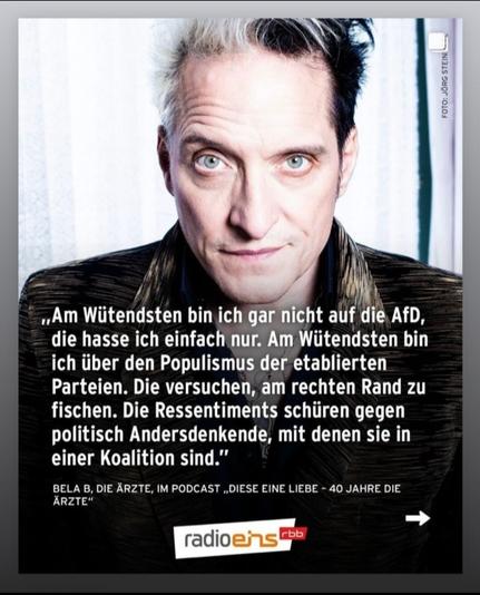 Foto Bela B. / DIE ÄRZTE 
Mit Zitat
"Am wütendsten bin ich gar nicht auf die AfD, die hasse ich einfach nur. Am wütendsten bin ich über den Populismus der etablierten Parteien. Die versuchen  am rechten Rand zu fischen. Die Ressentiments schüren gegen politisch Andersdenkende, mit denen sie in einer Koalition sind."
Aus einem Radio eins Podcast. Unten Logo radio eins