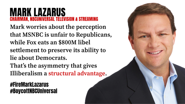 MARK LAZARUS
CHAIRMAN, NBCUNIVERSAL TELEVISION & STREAMING
Mark worries about the perception that MSNBC is unfair to Republicans, while Fox eats an $800M libel settlement to preserve its ability to lie about Democrats.
That’s the asymmetry that gives Illiberalism a structural advantage.
#FireMarkLazarus #BoycottNBCUniversal