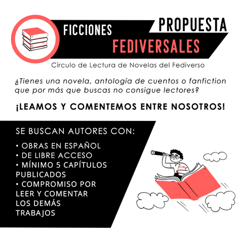 PROPUESTA
FICCIONES FEDIVERSALES
Círculo de Lectura de Novelas del Fediverso
¿Tienes una novela, antología de cuentos o fanfiction que por más que buscas no consigue lectores?
iLEAMOS Y COMENTEMOS ENTRE NOSOTROS!
SE BUSCAN AUTORES CON:
• OBRAS EN ESPAÑOL
• DE LIBRE ACCESO
• MÍNIMO 5 CAPÍTULOS PUBLICADOS
• COMPROMISO POR LEER Y COMENTAR LOS DEMÁS TRABAJOS