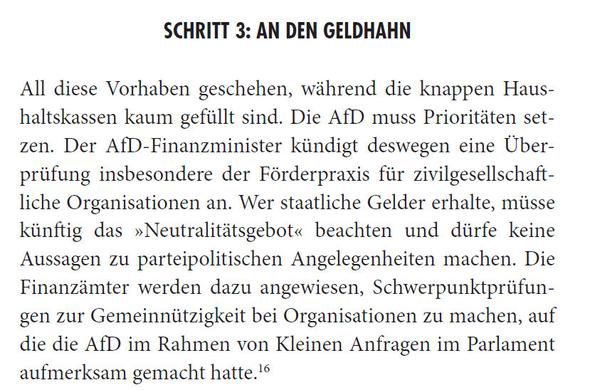 All diese Vorhaben geschehen, während die knappen Haushaltskassen kaum gefüllt sind. Die AfD muss Prioritäten setzen. Der AfD-Finanzminister kündigt deswegen eine Überprüfung insbesondere der Förderpraxis für zivilgesellschaftliche Organisationen an. Wer staatliche Gelder erhalte, müsse künftig das »Neutralitätsgebot« beachten und dürfe keine Aussagen zu parteipolitischen Angelegenheiten machen. Die Finanzämter werden dazu angewiesen, Schwerpunktprüfungen zur Gemeinnützigkeit bei Organisationen zu machen, auf die die AfD im Rahmen von Kleinen Anfragen im Parlament aufmerksam gemacht hatte
