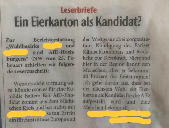 Photo von einer Seite der Papierversion der Neuen WEstfälischen Zeitung.

Überschrift: Leserbriefe ~ Ein Eierkarton als Kandidat? Zur Berichterstattung "Wahlbezirke (unkenntlich) und (unkenntlich) sind AfD-Hochburgen" (NW vom 25. Februar) erhielten wir folgende Leserzuschrift:

Wenn es nicht so traurig wäre, könnte man es für eine Komödie halten: Ein AfD-Kandidat kommt aus dem Märkischen und hat nichts mit (unkenntlich) zu tun. Er tritt ein für Austritt aus Europa und der Weltgesundheitsorganisation, Kündigung des Pariser Klimaabkommens und Rückkehr zur Kernkraft. Niemand hier in der Region kennt den Menschen, aber er bekommt 20 Prozent der Erststimmen! Ich gehe davon aus, dass bei der nächsten Wahl ein Eierkarton als Kandidat für die AfD aufgestellt wird und eine Mehrheit bekommt.

Unterschrift unkenntlich