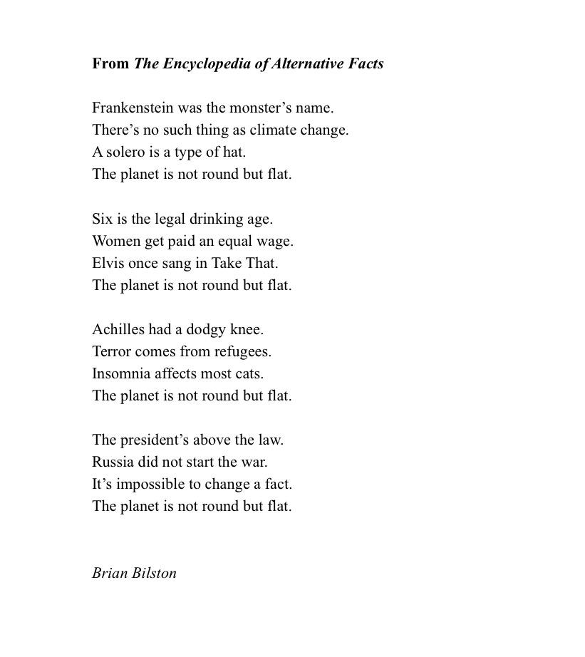 From The Encyclopedia of Alternative Facts Frankenstein was the monster’s name.   There’s no such thing as climate change.   A solero is a type of hat.   The planet is not round but flat.      Six is the legal drinking age.   Women get paid an equal wage.   Elvis once sang in Take That.   The planet is not round but flat.      Achilles had a dodgy knee.   Terror comes from refugees.   Insomnia affects most cats.   The planet is not round but flat.      The president’s above the law. Russia did not start the war. It’s impossible to change a fact.   The planet is not round but flat.   Brian Bilston