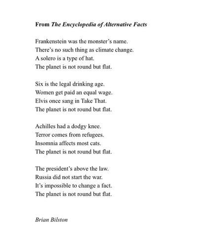 From The Encyclopedia of Alternative Facts

Frankenstein was the monster’s name.  
There’s no such thing as climate change.  
A solero is a type of hat.  
The planet is not round but flat.  
  
Six is the legal drinking age.  
Women get paid an equal wage.  
Elvis once sang in Take That.  
The planet is not round but flat.  
  
Achilles had a dodgy knee.  
Terror comes from refugees.  
Insomnia affects most cats.  
The planet is not round but flat.  
  
The president’s above the law.
Russia did not start the war.
It’s impossible to change a fact.  
The planet is not round but flat.  


Brian Bilston