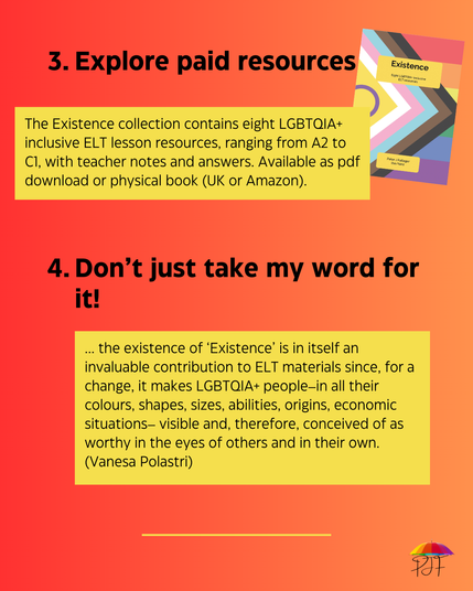 3 Explore paid resources. The Existence collection contains eight LGBTQIA+ inclusive ELT lesson resources, ranging from A2 to C1, with teacher notes and answers. Available as pdf download or physical book (UK or Amazon), with screenshot of front cover of Existence. 4 Don't just take my word for it! .. the existence of ‘Existence’ is in itself an invaluable contribution to ELT materials since, for a change, it makes LGBTQIA+ people–in all their colours, shapes, sizes, abilities, origins, economic situations– visible and, therefore, conceived of as worthy in the eyes of others and in their own. (Vanesa Polastri)