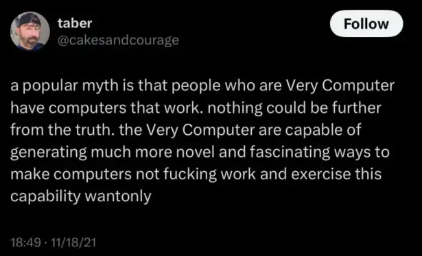 old tweet from cakesandcourage: a popular myth is that people who are Very Computer have computers that work. nothing oculd be farther from the truth. the Very Computer are capable of generating much more novel and fascinating ways to make computers not work and exercise this capability wantonly.
