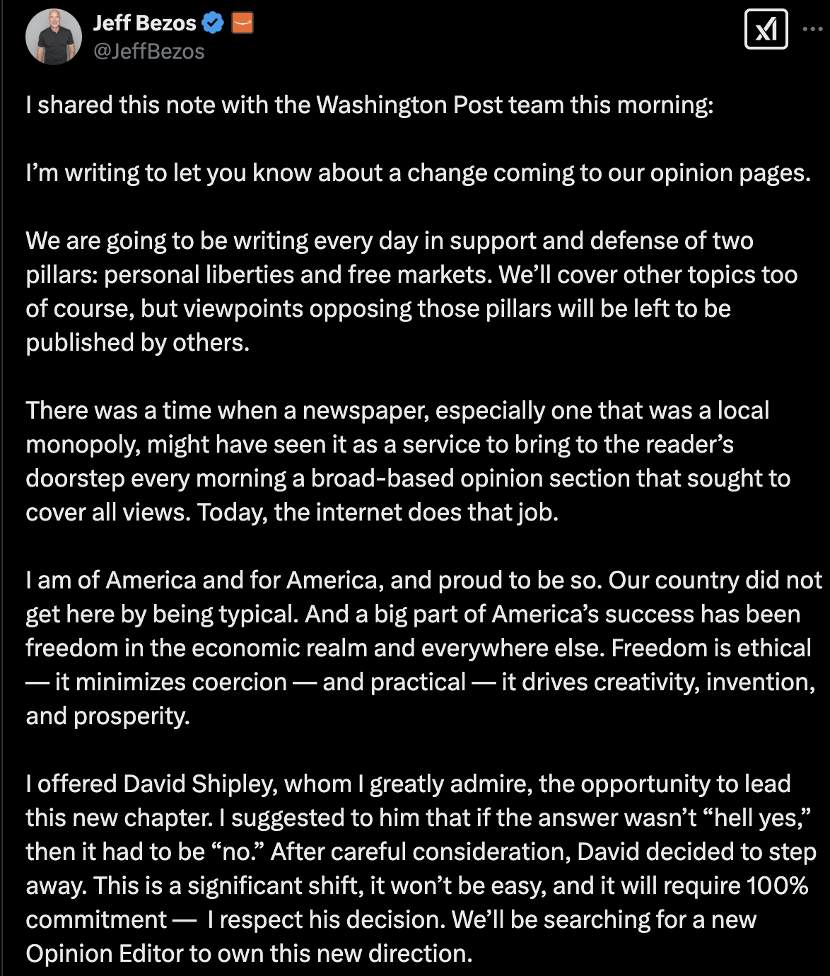 A tweet from @JeffBezos: I shared this note with the Washington Post team this morning: I’m writing to let you know about a change coming to our opinion pages. We are going to be writing every day in support and defense of two pillars: personal liberties and free markets. We’ll cover other topics too of course, but viewpoints opposing those pillars will be left to be published by others. There was a time when a newspaper, especially one that was a local monopoly, might have seen it as a service to bring to the reader’s doorstep every morning a broad-based opinion section that sought to cover all views. Today, the internet does that job. I am of America and for America, and proud to be so. Our country did not get here by being typical. And a big part of America’s success has been freedom in the economic realm and everywhere else. Freedom is ethical — it minimizes coercion — and practical — it drives creativity, invention, and prosperity. | offered David Shipley, whom | greatly admire, the opportunity to lead this new chapter. | suggested to him that if the answer wasn’t “hell yes,” then it had to be “no.” After careful consideration, David decided to step away. This is a significant shift, it won’t be easy, and it will require 100% commitment — | respect his decision. We’ll be searching for a new Opinion Editor to own this new direction.