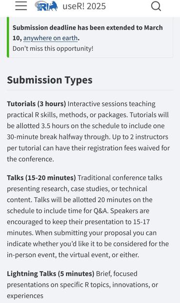 Screenshot showing the extension till March 10 for useR!2025 at https://user2025.r-project.org/call. The main text says:

Submission Types

Tutorials (3 hours) Interactive sessions teaching practical R skills, methods, or packages. Tutorials will be allotted 3.5 hours on the schedule to include one 30-minute break halfway through. Up to 2 instructors per tutorial can have their registration fees waived for the conference.

Talks (15-20 minutes) Traditional conference talks presenting research, case studies, or technical content. Talks will be allotted 20 minutes on the schedule to include time for Q&A. Speakers are encouraged to keep their presentation to 15-17 minutes. When submitting your proposal you can indicate whether you’d like it to be considered for the in-person event, the virtual event, or either.

Lightning Talks (5 minutes) Brief, focused presentations on specific R topics, innovations, or experiences