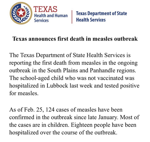 Texas announces first death in measles outbreak The Texas Department of State Health Services is reporting the first death from measles in the ongoing outbreak in the South Plains and Panhandle regions. The school-aged child who was not vaccinated was hospitalized in Lubbock last week and tested positive for measles. As of Feb. 25, 124 cases of measles have been confirmed in the outbreak since late January. Most of the cases are in children. Eighteen people have been hospitalized over the course of the outbreak.