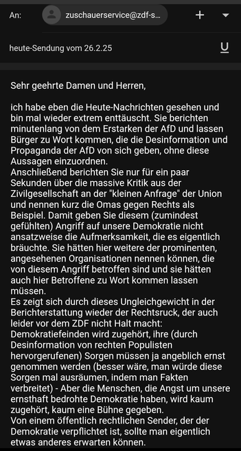 An: zuschauerservice@zdf...
Betr.: heute-Sendung vom 26.2.25

Sehr geehrte Damen und Herren,
ich habe eben die Heute-Nachrichten gesehen und bin mal wieder extrem enttäuscht. Sie berichten minutenlang von dem Erstarken der AfD und lassen Biirger zu Wort kommen, die die Desinformation und Propaganda der AfD von sich geben, ohne diese Aussagen einzuordnen.

AnschlieBend berichten Sie nur fiir ein paar Sekunden Uber die massive Kritik aus der Zivilgesellschaft an der "kleinen Anfrage" der Union und nennen kurz die Omas gegen Rechts als Beispiel. Damit geben Sie diesem (zumindest gefiihlten) Angriff auf unsere Demokratie nicht ansatzweise die Aufmerksamkeit, die es eigentlich brauchte. Sie hatten hier weitere der prominenten, angesehenen Organisationen nennen kénnen, die von diesem Angriff betroffen sind und sie hatten auch hier Betroffene zu Wort kommen lassen mussen.

Es zeigt sich durch dieses Ungleichgewicht in der Berichterstattung wieder der Rechtsruck, der auch leider vor dem ZDF nicht Halt macht: Demokratiefeinden wird zugehört, ihre (durch Desinformation von rechten Populisten hervorgerufenen) Sorgen müssen ja angeblich ernst genommen werden (besser wäre, man würde diese Sorgen mal ausräumen, indem man Fakten verbreitet) - Aber die Menschen, die Angst um unsere ernsthaft bedrohte Demokratie haben, wird kaum zugehört, kaum eine Bühne gegeben.
Von einem öffentlich rechtlichen Sender, der der Demokratie verpflichtet ist, sollte man eigentlich etwas anderes erwarten können.