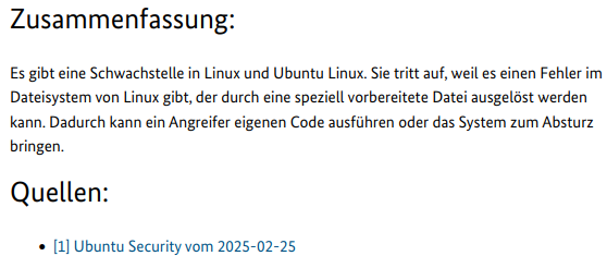 Screenshot eines Teils einer CERT-Meldung vom BSI mit folgendem Text:

Zusammenfassung:
Es gibt eine Schwachstelle in Linux und Ubuntu Linux. Sie tritt auf, weil es einen Fehler im Dateisystem von Linux gibt, der durch eine speziell vorbereitete Datei ausgelöst werden kann. Dadurch kann ein Angreifer eigenen Code ausführen oder das System zum Absturz bringen.
Quellen:
[1] Ubuntu Security vom 2025-02-25