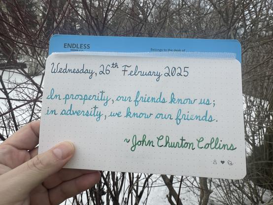 A pen quote of John Churton Collins that reads, “In prosperity, our friends know us; in adversity, we know our friends.”

Written in Pilot Iroshizuku Ku-Jaku, Jacques Herbin Turquoise de Perse & Montblanc Irish Green.