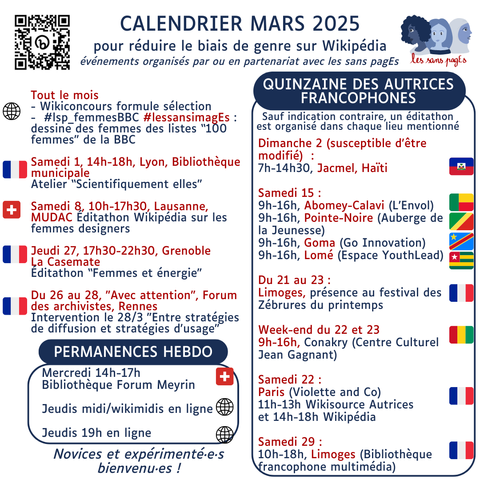 Calendrier Mars 2025

pour réduire le biais de genre sur Wikipédia événements organisés par ou en partenariat avec les sans pagEs

Tout le mois - Wikiconcours formule sélection - #lsp_femmesBBC #lessansimagEs : dessine des femmes des listes “100 femmes” de la BBC

Samedi 1, 14h-18h, Lyon, Bibliothèque municipale Atelier “Scientifiquement elles"

Samedi 8, 10h-17h30, Lausanne, MUDAC Éditathon Wikipédia sur les femmes designers

Jeudi 27, 17h30-22h30, Grenoble La Casemate Éditathon “Femmes et énergie”

Du 26 au 28, "Avec attention", Forum des archivistes, Rennes Intervention le 28/3 "Entre stratégies de diffusion et stratégies d'usage"

PERMANENCES HEBDO Mercredi 14h-17h Bibliothèque Forum Meyrin Jeudis midi/wikimidis en ligne Jeudis 19h en ligne

QUINZAINE DES AUTRICES FRANCOPHONES Sauf indication contraire, un éditathon est organisé dans chaque lieu mentionné Dimanche 2 (susceptible d'être modofié)  : 7h-14h30, Jacmel, Haïti

Samedi 15 : 9h-16h, Abomey-Calavi (L’Envol) 9h-16h, Pointe-Noire (Auberge de la Jeunesse) 9h-16h, Goma (Go Innovation) 9h-16h, Lomé (Espace YouthLead)

Du 21 au 23 : Limoges, présence au festival des Zébrures du printemps

Week-end du 22 et 23 9h-16h, Conakry (Centre Culturel Jean Gagnant)

Samedi 22 : P﻿aris (Violette and Co) 11h-13h Wikisource Autrices et 14h-18h Wikipédia

Samedi 29 : 10h-18h, Limoges (Bibliothèque francophone multimédia)
Novices et expérimenté·e·s bienvenu·es !