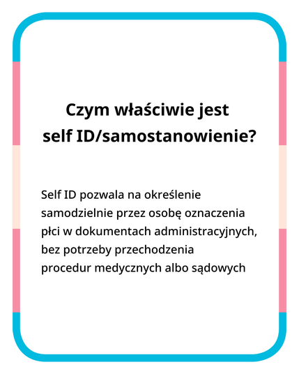 Czym właściwie jest self ID/samostanowienie?

Self ID pozwala na określenie przez osobę samodzielnie oznaczenia płci w dokumentach administracyjnych, bez potrzeby przechodzenia procedur medycznych albo sądowych.