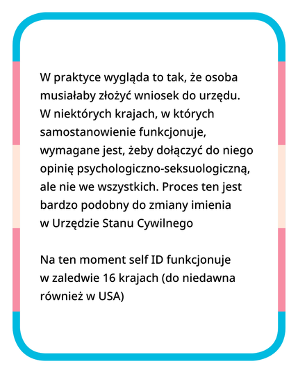 W praktyce wygląda to tak, że osoba musiałaby złożyć wniosek do urzędu. W niektórych krajach, w których samostanowienie funkcjonuje, wymagane jest, żeby dołączyć do niego opinię psychologiczno-seksuologiczną, ale nie we wszystkich. Proces ten jest bardzo podobny do zmiany imienia w Urzędzie Stanu Cywilnego.

Na ten moment self ID funkcjonuje w zaledwie 16 krajach (do niedawna również w USA).
