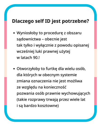 Dlaczego self ID jest potrzebne? 
Wyniosłoby to procedurę z obszaru sądownictwa - obecnie jest tak tylko i wyłącznie z powodu opisanej wcześniej luki prawnej użytej w latach 90.! 
Otworzyłoby to furtkę dla wielu osób, dla których w obecnym systemie zmiana oznaczenia nie jest możliwa ze względu na konieczność pozwania osób prawnie wychowujących (takie rozprawy trwają przez wiele lat i są bardzo kosztowne).