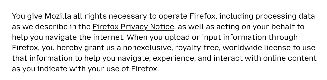 You give Mozilla all rights necessary to operate Firefox, including processing data as we describe in the Firefox Privacy Notice, as well as acting on your behalf to help you navigate the internet. When you upload or input information through Firefox, you hereby grant us a nonexclusive, royalty-free, worldwide license to use that information to help you navigate, experience, and interact with online content as you indicate with your use of Firefox.