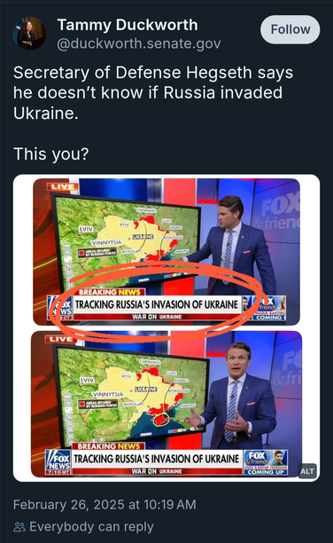 Senator Tammy Duckworth: "secretary of Defence Hegseth says he doesn't know if Russia invaded Ukraine.  This you?"

Pictures of hegseth on Fox News as a talking head with the banner reading "Tracking Russia's invasion of Ukraine"