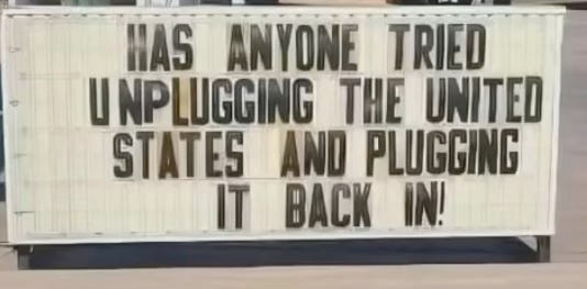 HAS ANYONE TRIED UNPLUGGING THE UNITED STATES AND PLUGGING BACK IN!