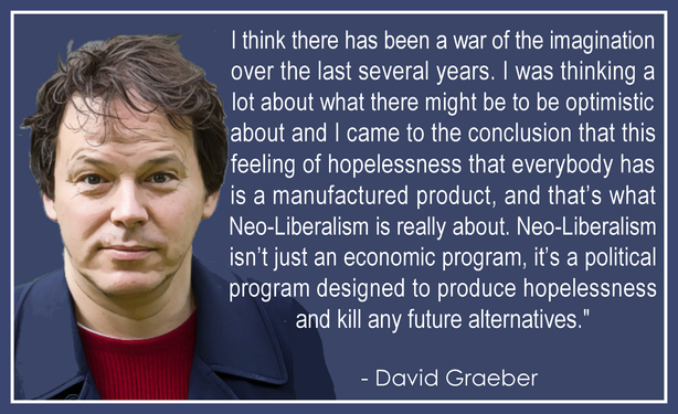 I think there has been a war of the imagination 
over the last several years. I was thinking a 
lot about what there might be to be optimistic 
about and I came to the conclusion that this 
feeling of hopelessness that everybody has 
is a manufactured product, and that’s what 
Neo-Liberalism is really about. Neo-Liberalism 
isn’t just an economic program, it’s a political 
program designed to produce hopelessness 
and kill any future alternatives."
.
  - David Graeber