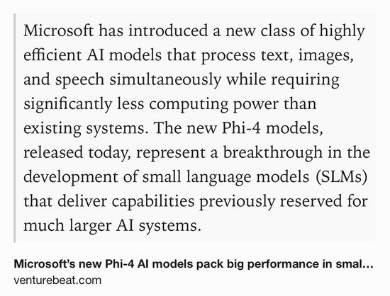 Text Shot: Microsoft has introduced a new class of highly efficient AI models that process text, images, and speech simultaneously while requiring significantly less computing power than existing systems. The new Phi-4 models, released today, represent a breakthrough in the development of small language models (SLMs) that deliver capabilities previously reserved for much larger AI systems.