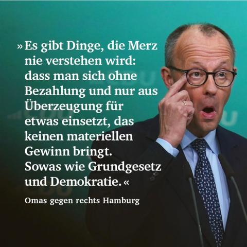 »Es gibt Dinge, die Merz nie verstehen wird: dass man sich ohne Bezahlung und nur aus Überzeugung für etwas einsetzt, das keinen materiellen Gewinn bringt.
Sowas wie Grundgesetz und Demokratie.«
Omas gegen rechts Hamburg🖖