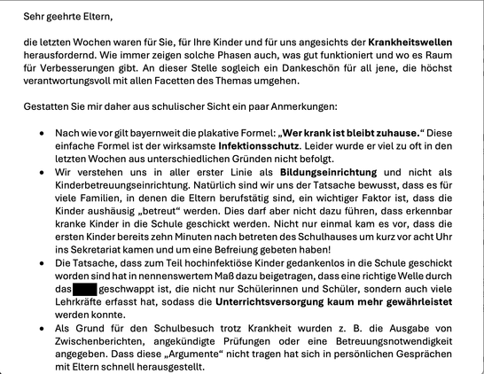 Screenshot vom Teil eines Elternbriefs.
Sehr geehrte Eltern,
die letzten Wochen waren für Sie, für Ihre Kinder und für uns angesichts der Krankheitswellen herausfordernd. Wie immer zeigen solche Phasen auch, was gut funktioniert und wo es Raum
für Verbesserungen gibt. 
Gestatten Sie mir daher aus schulischer Sicht ein paar Anmerkungen:
• Nach wie vor gilt bayernweit die plakative Formel: „Wer krank ist bleibt zuhause.“ Diese einfache Formel ist der wirksamste Infektionsschutz. Leider wurde er viel zu oft in den
letzten Wochen aus unterschiedlichen Gründen nicht befolgt.
• Wir verstehen uns in aller erster Linie als Bildungseinrichtung und nicht als Kinderbetreuungseinrichtung. Natürlich sind wir uns der Tatsache bewusst, dass es für viele Familien, in denen die Eltern berufstätig sind, ein wichtiger Faktor ist, dass die
Kinder aushäusig „betreut“ werden. Dies darf aber nicht dazu führen, dass erkennbar kranke Kinder in die Schule geschickt werden. Nicht nur einmal kam es vor, dass die ersten Kinder bereits zehn Minuten nach betreten des Schulhauses um kurz vor acht Uhr ins Sekretariat kamen und um eine Befreiung gebeten haben!
• Die Tatsache, dass zum Teil hochinfektiöse Kinder gedankenlos in die Schule geschickt worden sind hat in nennenswertem Maß dazu beigetragen, dass eine richtige Welle durch die Schule geschwappt ist, die nicht nur Schülerinnen und Schüler, sondern auch viele Lehrkräfte erfasst hat, sodass die Unterrichtsversorgung kaum mehr gewährleistet werden konnte.